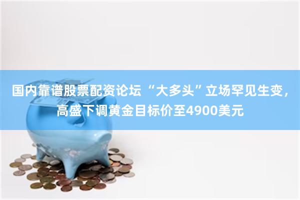 国内靠谱股票配资论坛 “大多头”立场罕见生变，高盛下调黄金目标价至4900美元