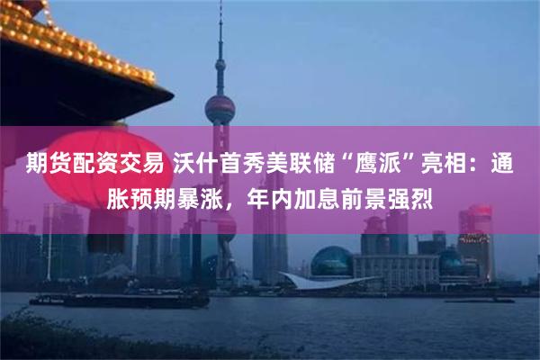 期货配资交易 沃什首秀美联储“鹰派”亮相：通胀预期暴涨，年内加息前景强烈