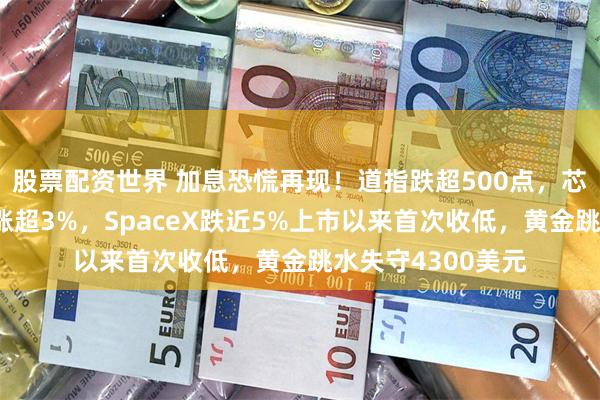 股票配资世界 加息恐慌再现！道指跌超500点，芯片股狂欢英特尔涨超3%，SpaceX跌近5%上市以来首次收低，黄金跳水失守4300美元