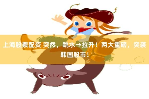 上海股票配资 突然，跳水→拉升！两大重磅，突袭韩国股市！