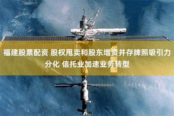 福建股票配资 股权甩卖和股东增资并存牌照吸引力分化 信托业加速业务转型
