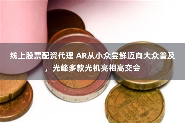 线上股票配资代理 AR从小众尝鲜迈向大众普及，光峰多款光机亮相高交会