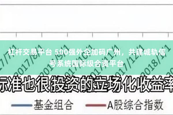 杠杆交易平台 500强外企加码广州，共建城轨信号系统国际级合资平台