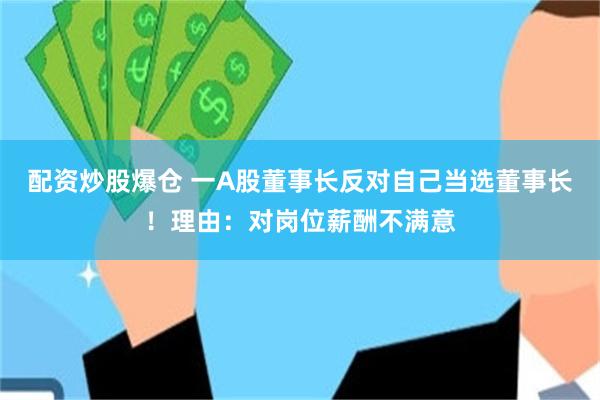 配资炒股爆仓 一A股董事长反对自己当选董事长！理由：对岗位薪酬不满意