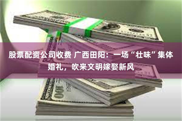 股票配资公司收费 广西田阳：一场“壮味”集体婚礼，吹来文明嫁娶新风