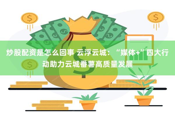 炒股配资是怎么回事 云浮云城：“媒体+”四大行动助力云城番薯高质量发展