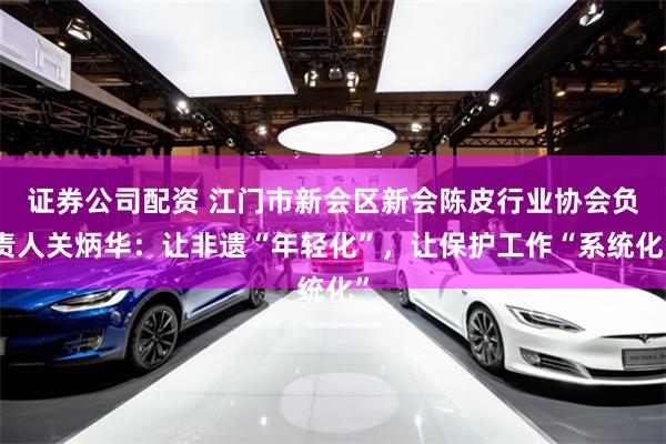证券公司配资 江门市新会区新会陈皮行业协会负责人关炳华：让非遗“年轻化”，让保护工作“系统化”