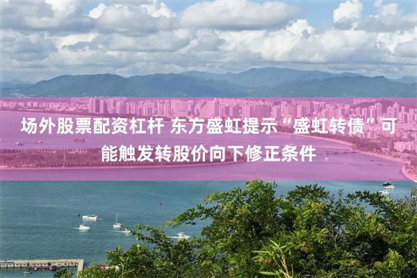 场外股票配资杠杆 东方盛虹提示“盛虹转债”可能触发转股价向下修正条件