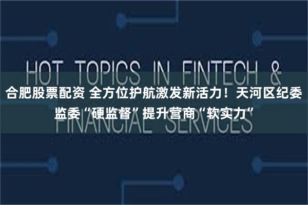 合肥股票配资 全方位护航激发新活力!天河区纪委监委“硬监督”提升营商“软实力”
