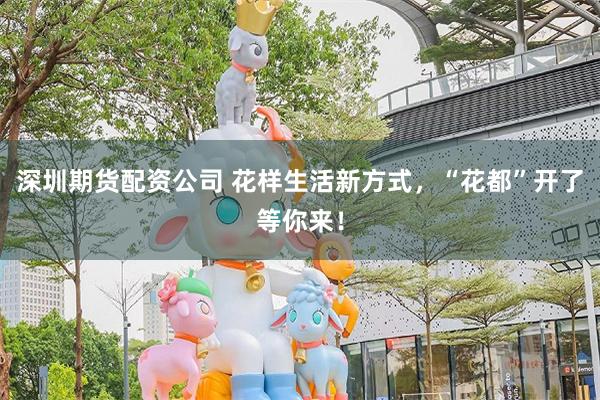 深圳期货配资公司 花样生活新方式,“花都”开了等你来!