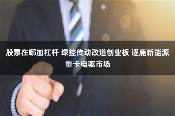 股票在哪加杠杆 绿控传动改道创业板 逐鹿新能源重卡电驱市场