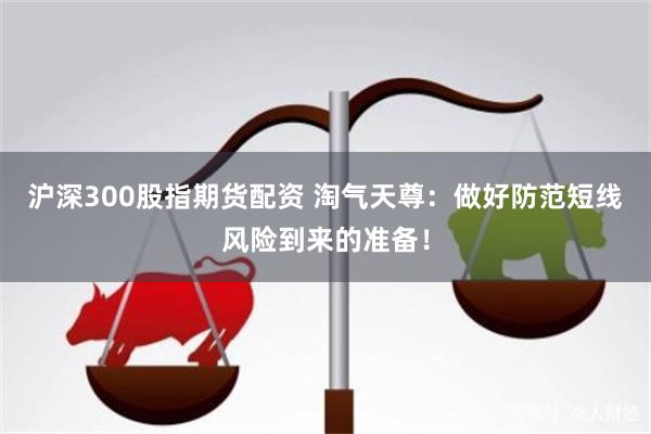沪深300股指期货配资 淘气天尊：做好防范短线风险到来的准备！