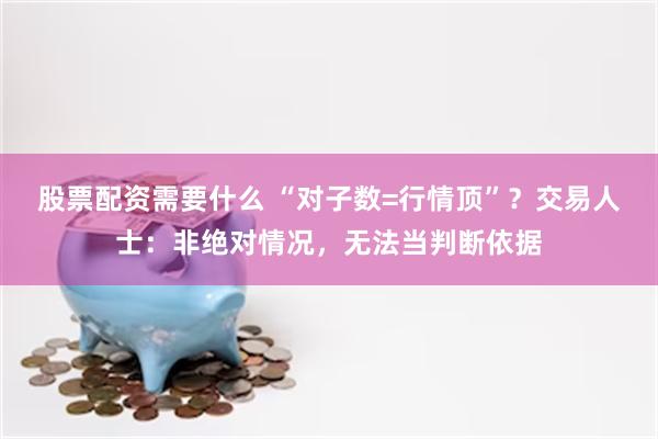 股票配资需要什么 “对子数=行情顶”？交易人士：非绝对情况，无法当判断依据