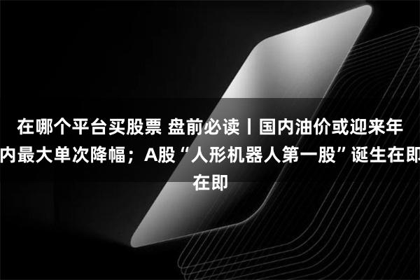 在哪个平台买股票 盘前必读丨国内油价或迎来年内最大单次降幅；A股“人形机器人第一股”诞生在即