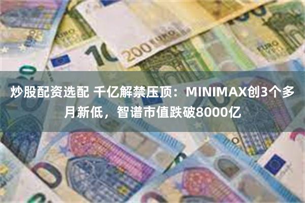 炒股配资选配 千亿解禁压顶：MINIMAX创3个多月新低，智谱市值跌破8000亿