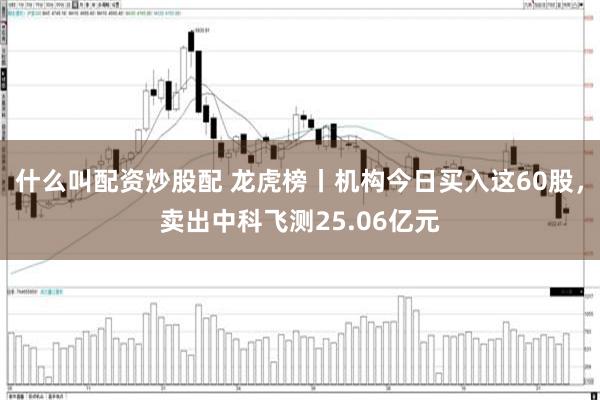 什么叫配资炒股配 龙虎榜丨机构今日买入这60股，卖出中科飞测25.06亿元