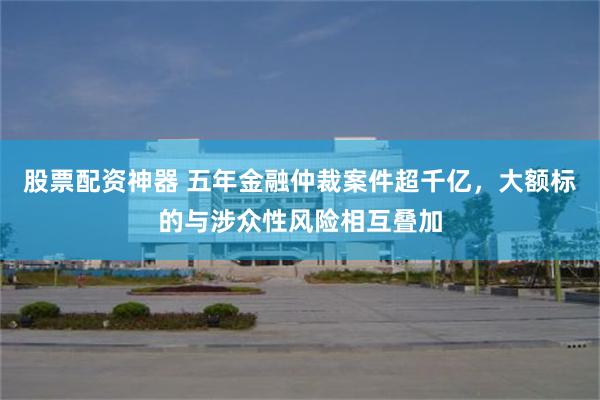 股票配资神器 五年金融仲裁案件超千亿,大额标的与涉众性风险相互叠加