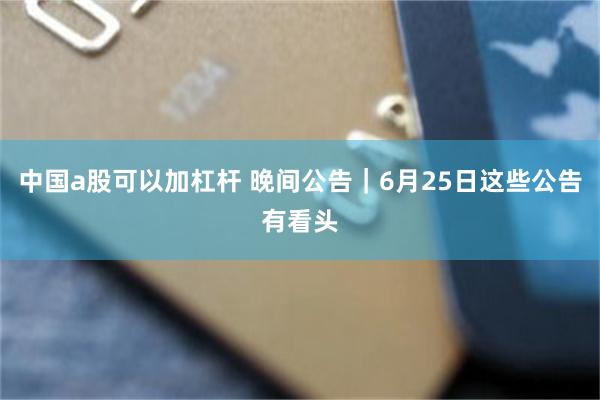 中国a股可以加杠杆 晚间公告｜6月25日这些公告有看头