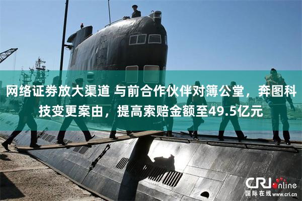 网络证劵放大渠道 与前合作伙伴对簿公堂，奔图科技变更案由，提高索赔金额至49.5亿元