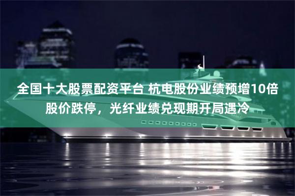 全国十大股票配资平台 杭电股份业绩预增10倍股价跌停，光纤业绩兑现期开局遇冷