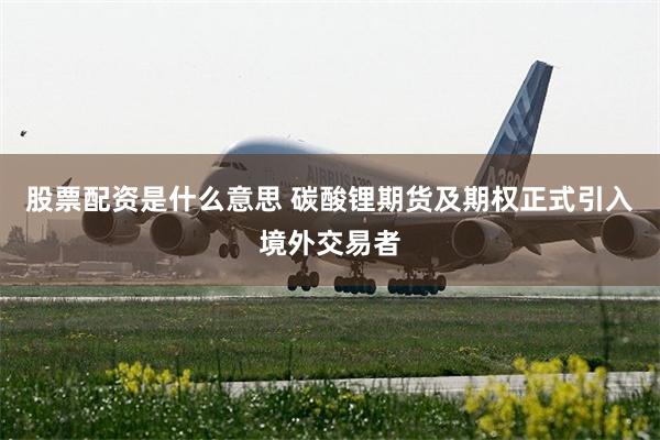 股票配资是什么意思 碳酸锂期货及期权正式引入境外交易者