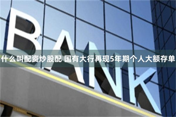 什么叫配资炒股配 国有大行再现5年期个人大额存单