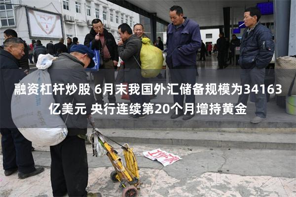 融资杠杆炒股 6月末我国外汇储备规模为34163亿美元 央行连续第20个月增持黄金