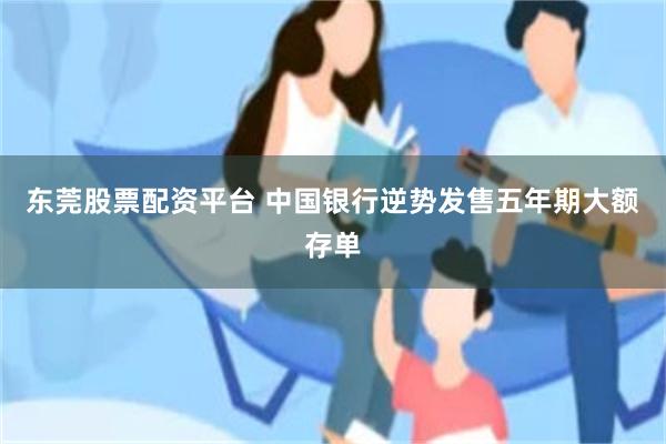 东莞股票配资平台 中国银行逆势发售五年期大额存单