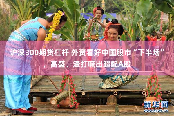沪深300期货杠杆 外资看好中国股市“下半场”,高盛、渣打喊出超配A股