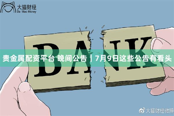 贵金属配资平台 晚间公告|7月9日这些公告有看头