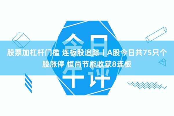 股票加杠杆门槛 连板股追踪丨A股今日共75只个股涨停 恒尚节能收获8连板