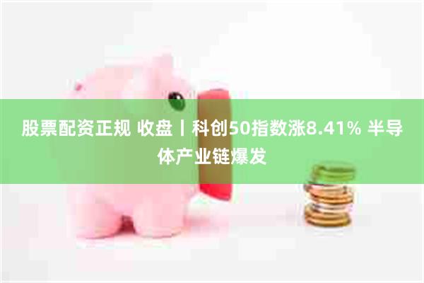 股票配资正规 收盘丨科创50指数涨8.41% 半导体产业链爆发
