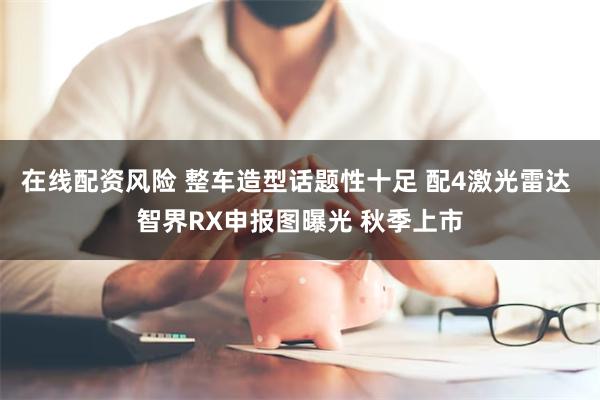 在线配资风险 整车造型话题性十足 配4激光雷达 智界RX申报图曝光 秋季上市