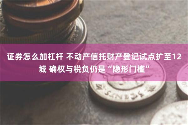 证券怎么加杠杆 不动产信托财产登记试点扩至12城 确权与税负仍是“隐形门槛”