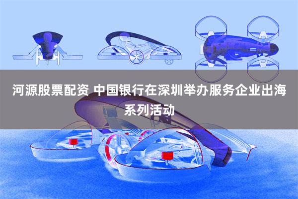 河源股票配资 中国银行在深圳举办服务企业出海系列活动
