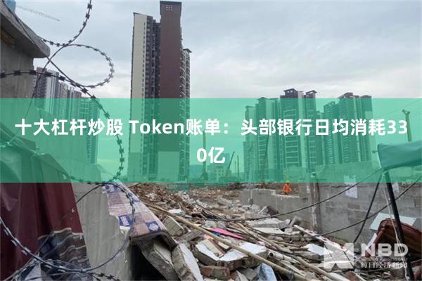 十大杠杆炒股 Token账单：头部银行日均消耗330亿