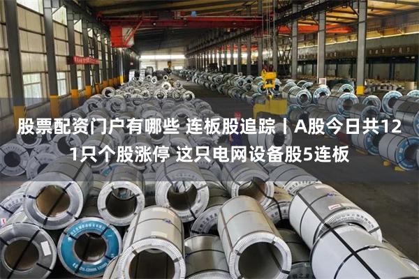 股票配资门户有哪些 连板股追踪丨A股今日共121只个股涨停 这只电网设备股5连板