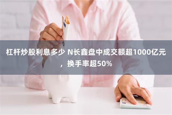 杠杆炒股利息多少 N长鑫盘中成交额超1000亿元，换手率超50%