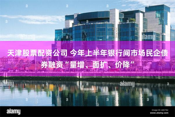 天津股票配资公司 今年上半年银行间市场民企债券融资“量增、面扩、价降”