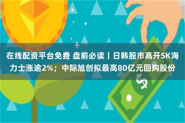在线配资平台免费 盘前必读丨日韩股市高开SK海力士涨逾2%；中际旭创拟最高80亿元回购股份