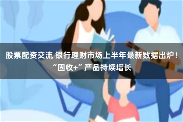 股票配资交流 银行理财市场上半年最新数据出炉！“固收+”产品持续增长