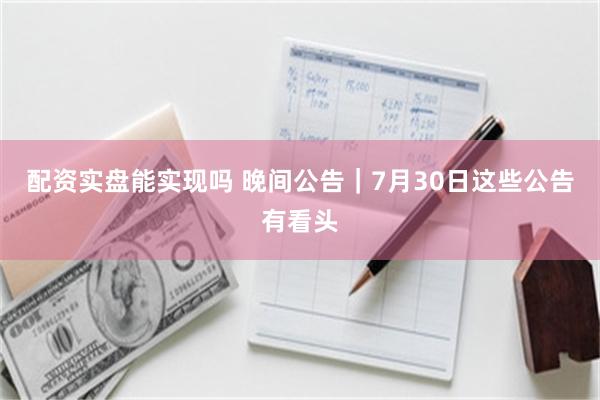 配资实盘能实现吗 晚间公告｜7月30日这些公告有看头