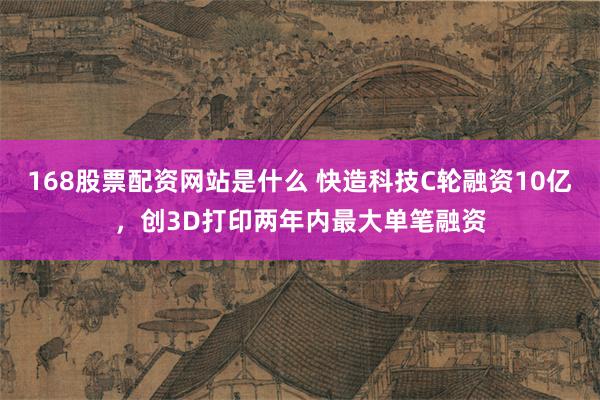 168股票配资网站是什么 快造科技C轮融资10亿，创3D打印两年内最大单笔融资