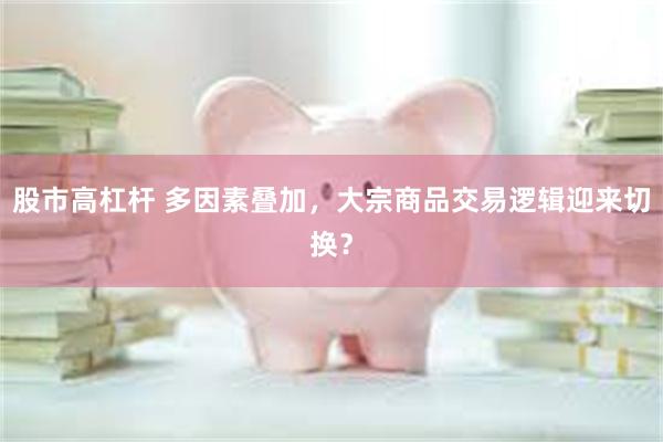 股市高杠杆 多因素叠加，大宗商品交易逻辑迎来切换？