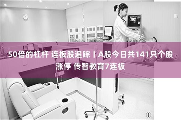 50倍的杠杆 连板股追踪丨A股今日共141只个股涨停 传智教育7连板