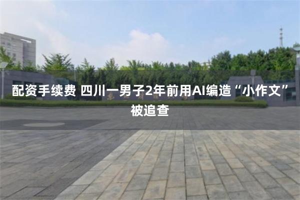 配资手续费 四川一男子2年前用AI编造“小作文”被追查