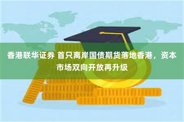 香港联华证券 首只离岸国债期货落地香港，资本市场双向开放再升级