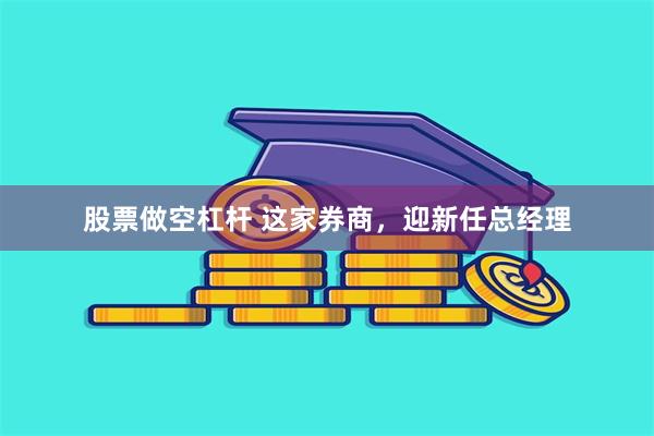 股票做空杠杆 这家券商，迎新任总经理