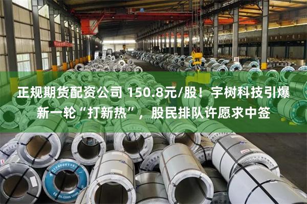 正规期货配资公司 150.8元/股！宇树科技引爆新一轮“打新热”，股民排队许愿求中签