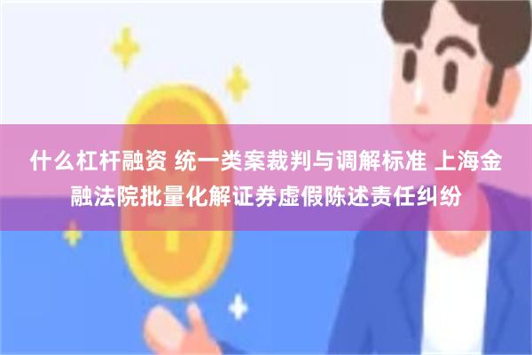 什么杠杆融资 统一类案裁判与调解标准 上海金融法院批量化解证券虚假陈述责任纠纷